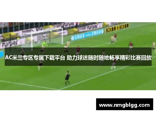 AC米兰专区专属下载平台 助力球迷随时随地畅享精彩比赛回放 AC米兰专区专属下载平台 助力球迷随时随地畅享精彩比赛回放