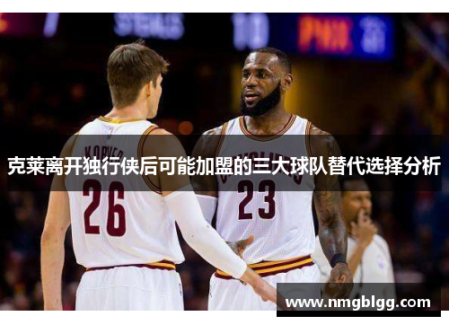 克莱离开独行侠后可能加盟的三大球队替代选择分析