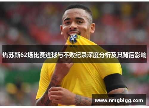 热苏斯62场比赛进球与不败纪录深度分析及其背后影响