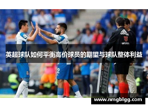 英超球队如何平衡高价球员的期望与球队整体利益 英超球队如何平衡高价球员的期望与球队整体利益
