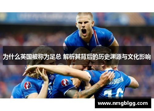 为什么英国被称为足总 解析其背后的历史渊源与文化影响 为什么英国被称为足总 解析其背后的历史渊源与文化影响